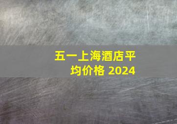 五一上海酒店平均价格 2024